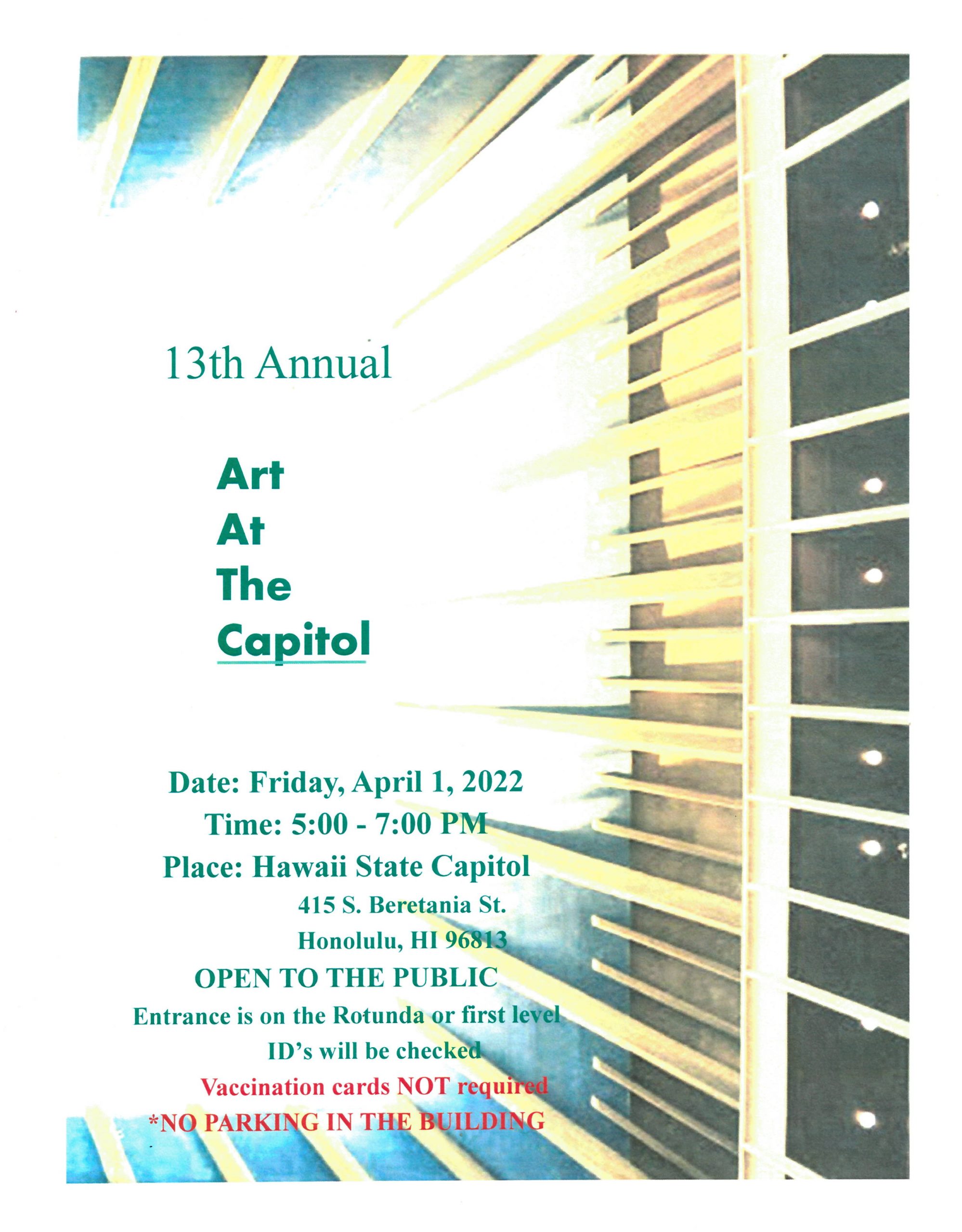 13th Annual Art at the Capitol. Date: Friday, April 1, 2022. Time: 5:00-7:00 PM. Place: Hawaii State Capitol, 415 S. Beretania St., Honolulu, HI 96813. Open to the Public. Entrance is on the Rotunda or first level. ID's will be checked. Vaccination cards NOT required. *No parking in the building.